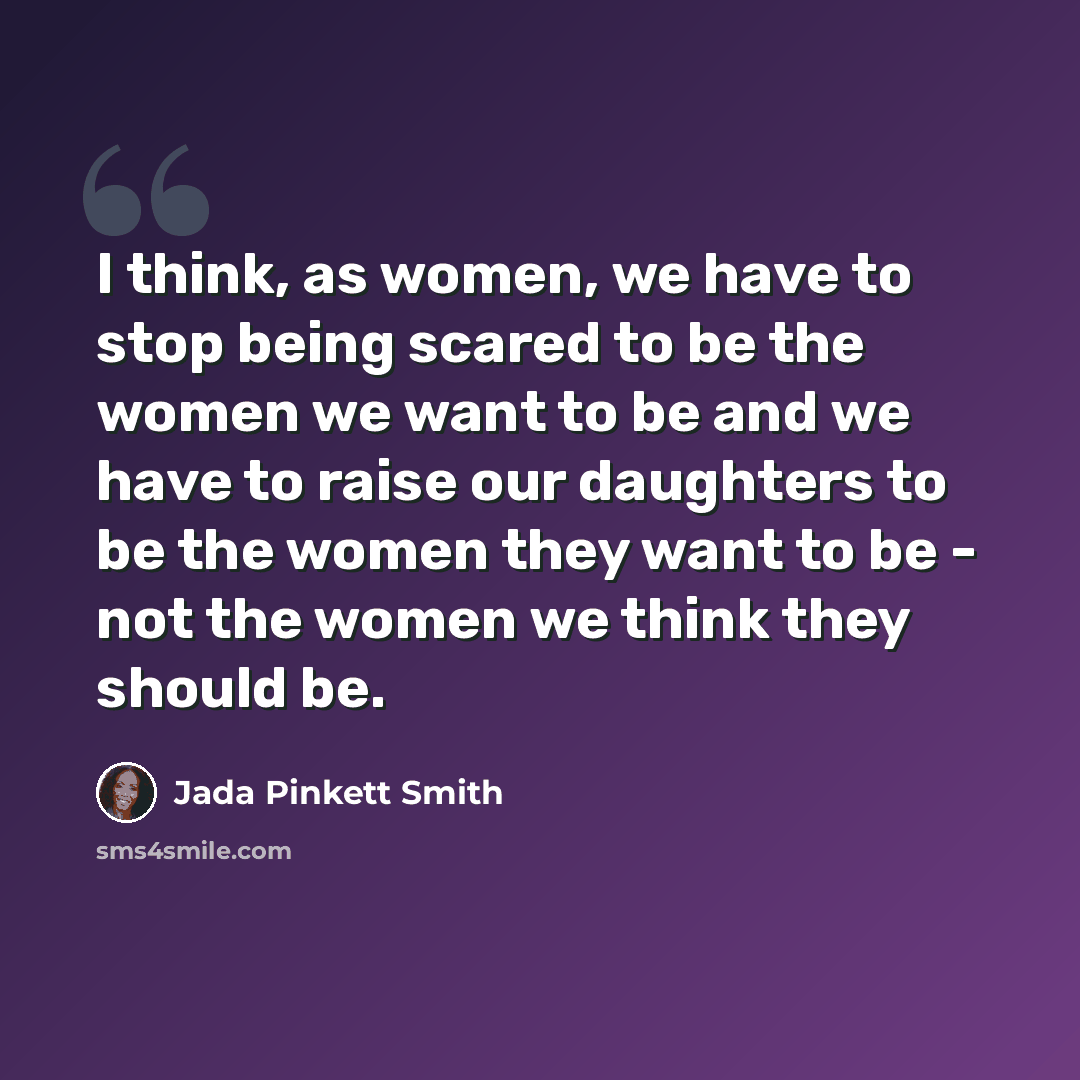 “I think, as women, we have to stop being scared to be the women we want to be and we have to raise our daughters to be the women they want to be - not the women we think they should be.” quote by Jada Pinkett Smith