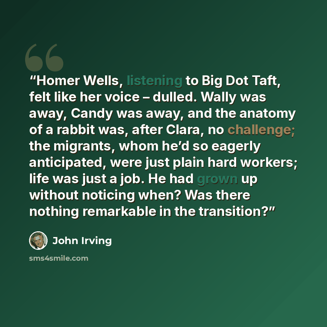 “Homer Wells, listening to Big Dot Taft, felt like her voice – dulled. Wally was away, Candy was away, and the anatomy of a rabbit was, after Clara, no challenge; the migrants, whom he’d so eagerly anticipated, were just plain hard workers; life was just a job. He had grown up without noticing…” quote by John Irving