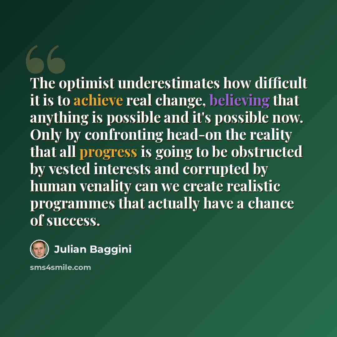 “The optimist underestimates how difficult it is to achieve real change, believing that anything is possible and it's possible now. Only by confronting head-on the reality that all progress is going to be obstructed by vested interests and corrupted by human venality can we create realistic…” quote by Julian Baggini