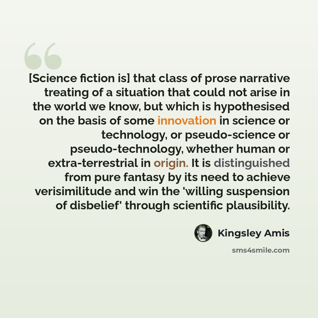 “[Science fiction is] that class of prose narrative treating of a situation that could not arise in the world we know, but which is hypothesised on the basis of some innovation in science or technology, or pseudo-science or pseudo-technology, whether human or extra-terrestrial in origin. It is…” quote by Kingsley Amis