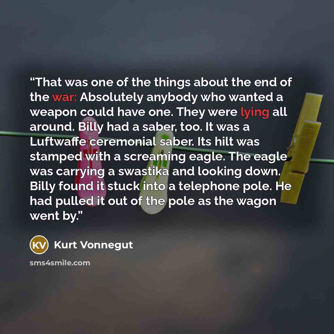 “That was one of the things about the end of the war: Absolutely anybody who wanted a weapon could have one. They were lying all around. Billy had a saber, too. It was a Luftwaffe ceremonial saber. Its hilt was stamped with a screaming eagle. The eagle was carrying a swastika and looking down…” quote by Kurt Vonnegut
