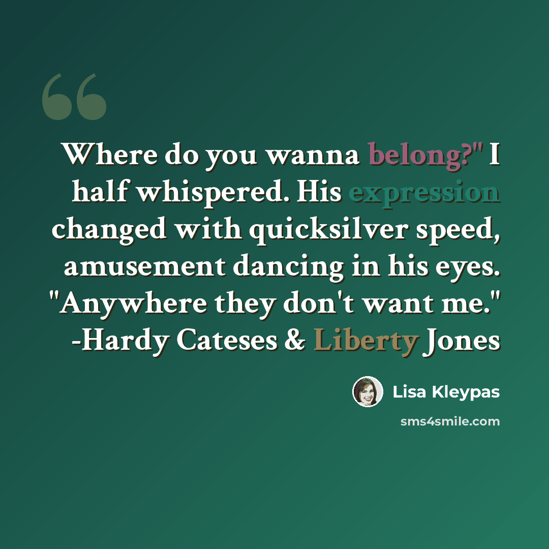 “Where do you wanna belong?" I half whispered. His expression changed with quicksilver speed, amusement dancing in his eyes. "Anywhere they don't want me." -Hardy Cateses & Liberty Jones” quote by Lisa Kleypas