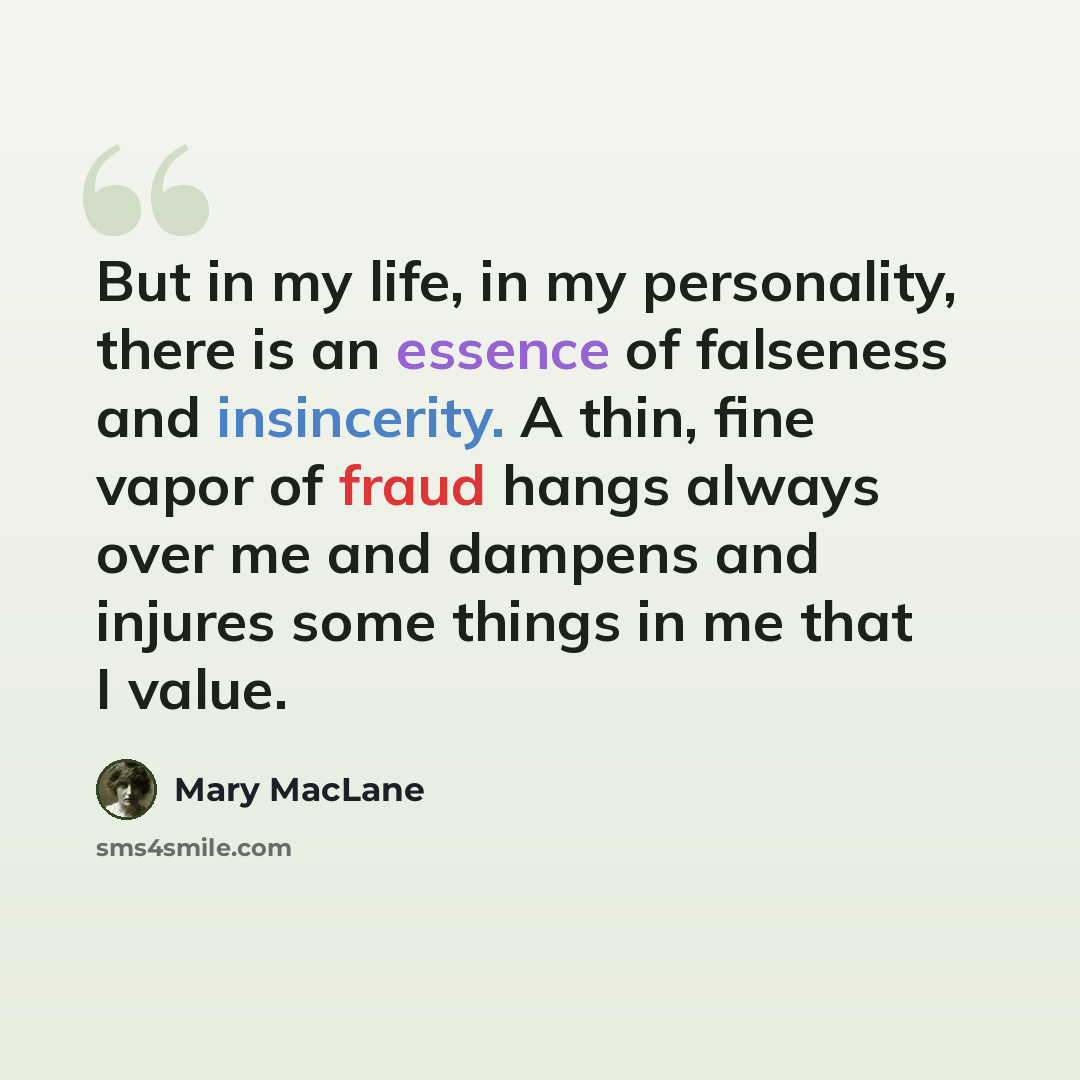 “But in my life, in my personality, there is an essence of falseness and insincerity. A thin, fine vapor of fraud hangs always over me and dampens and injures some things in me that I value.” quote by Mary MacLane