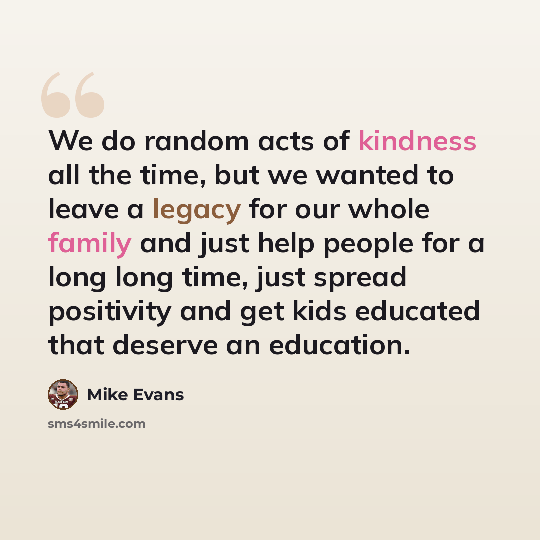 “We do random acts of kindness all the time, but we wanted to leave a legacy for our whole family and just help people for a long long time, just spread positivity and get kids educated that deserve an education.” quote by Mike Evans