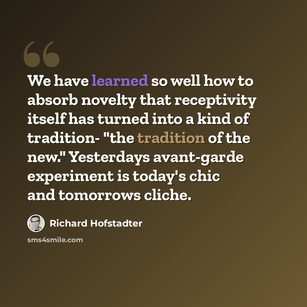 “We have learned so well how to absorb novelty that receptivity itself has turned into a kind of tradition- "the tradition of the new." Yesterdays avant-garde experiment is today's chic and tomorrows cliche.” quote by Richard Hofstadter