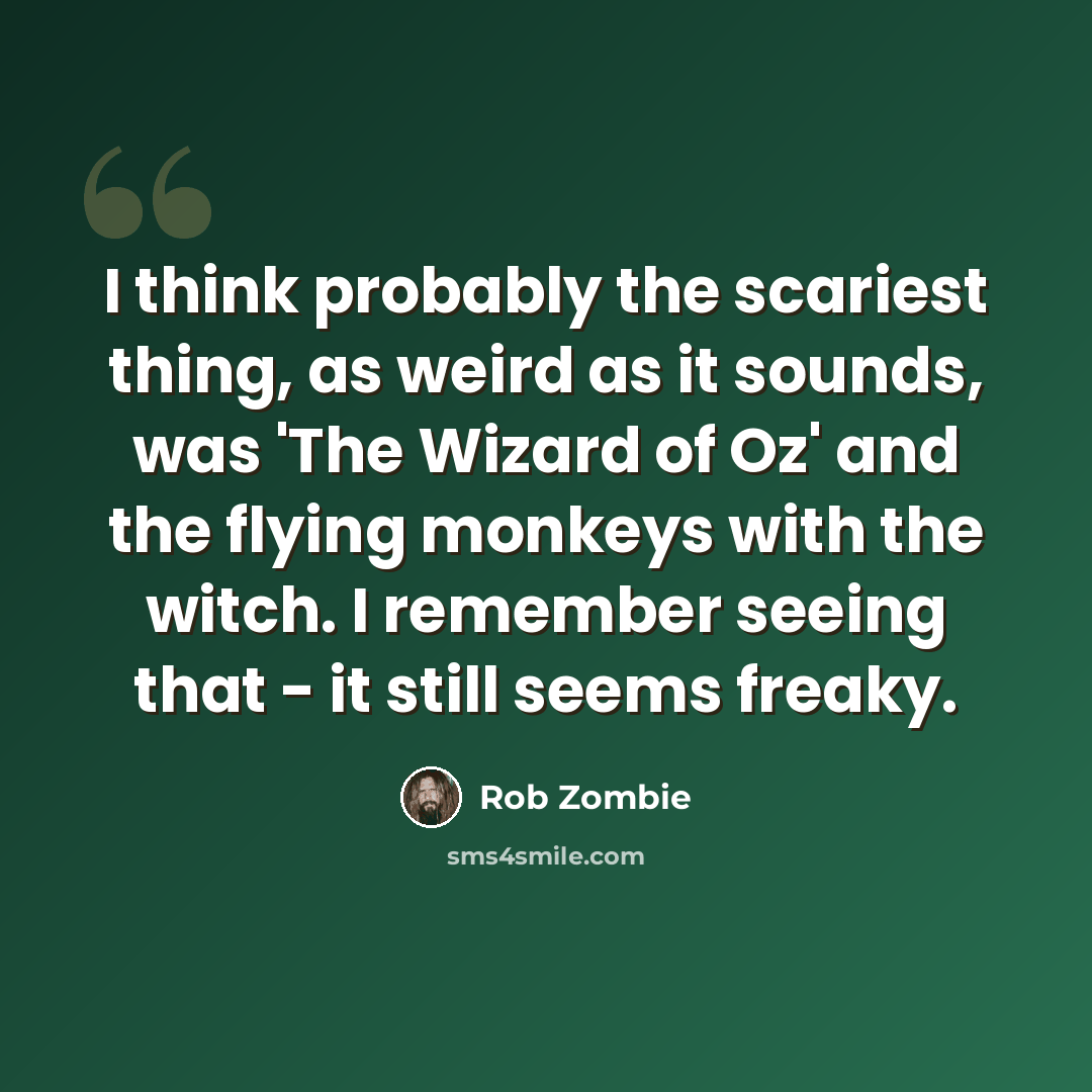 “I think probably the scariest thing, as weird as it sounds, was 'The Wizard of Oz' and the flying monkeys with the witch. I remember seeing that - it still seems freaky.” quote by Rob Zombie