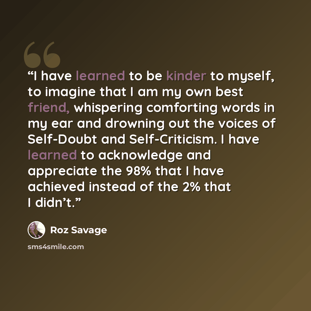 “I have learned to be kinder to myself, to imagine that I am my own best friend, whispering comforting words in my ear and drowning out the voices of Self-Doubt and Self-Criticism. I have learned to acknowledge and appreciate the 98% that I have achieved instead of the 2% that I didn’t.” quote by Roz Savage
