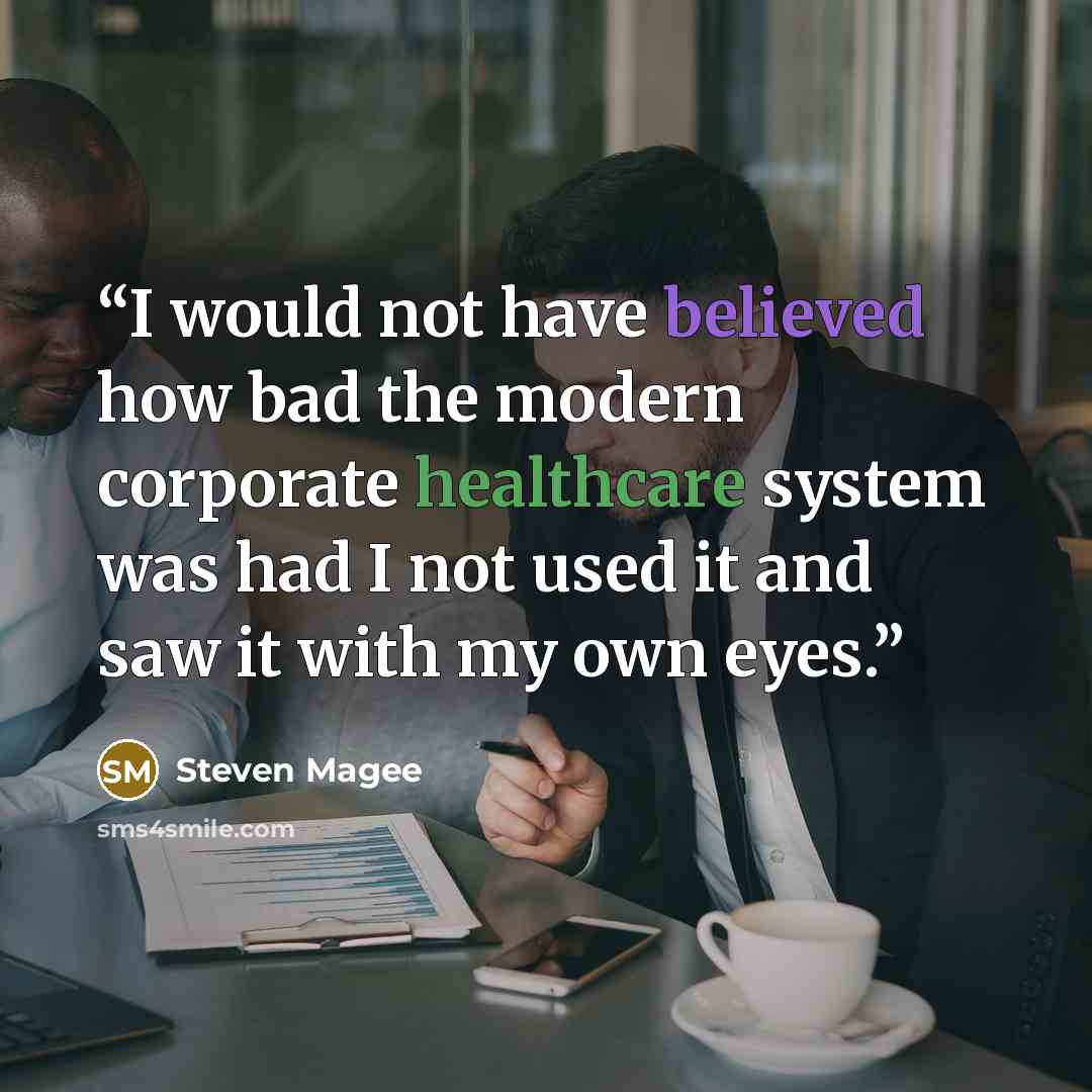 “I would not have believed how bad the modern corporate healthcare system was had I not used it and saw it with my own eyes.” quote by Steven Magee