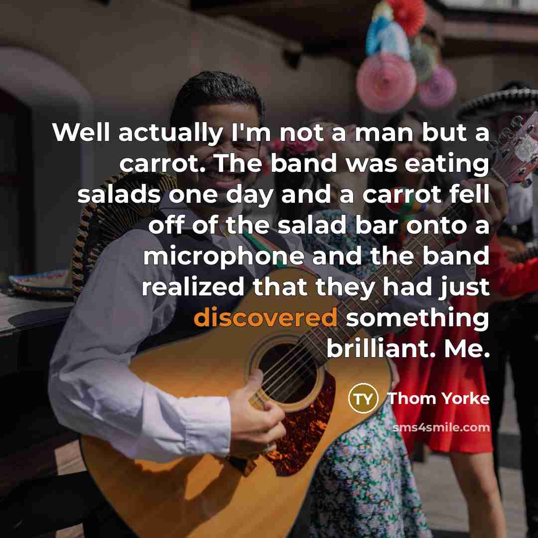 “Well actually I'm not a man but a carrot. The band was eating salads one day and a carrot fell off of the salad bar onto a microphone and the band realized that they had just discovered something brilliant. Me.” quote by Thom Yorke
