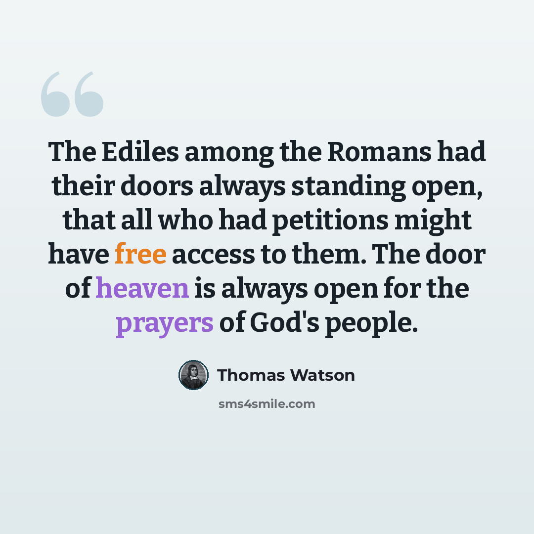 “The Ediles among the Romans had their doors always standing open, that all who had petitions might have free access to them. The door of heaven is always open for the prayers of God's people.” quote by Thomas Watson