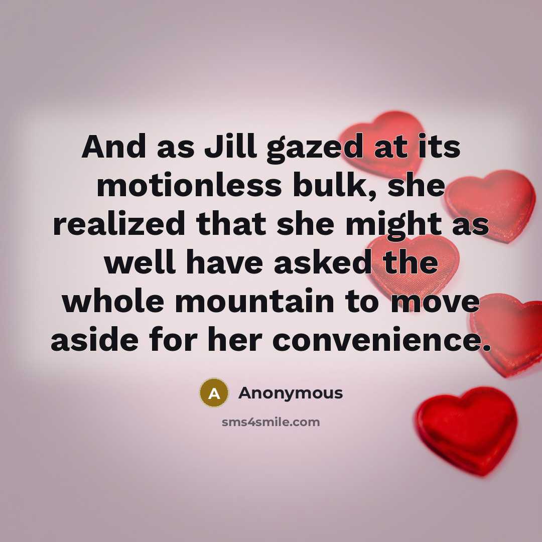“And as Jill gazed at its motionless bulk, she realized that she might as well have asked the whole mountain to move aside for her convenience.” quote by Anonymous