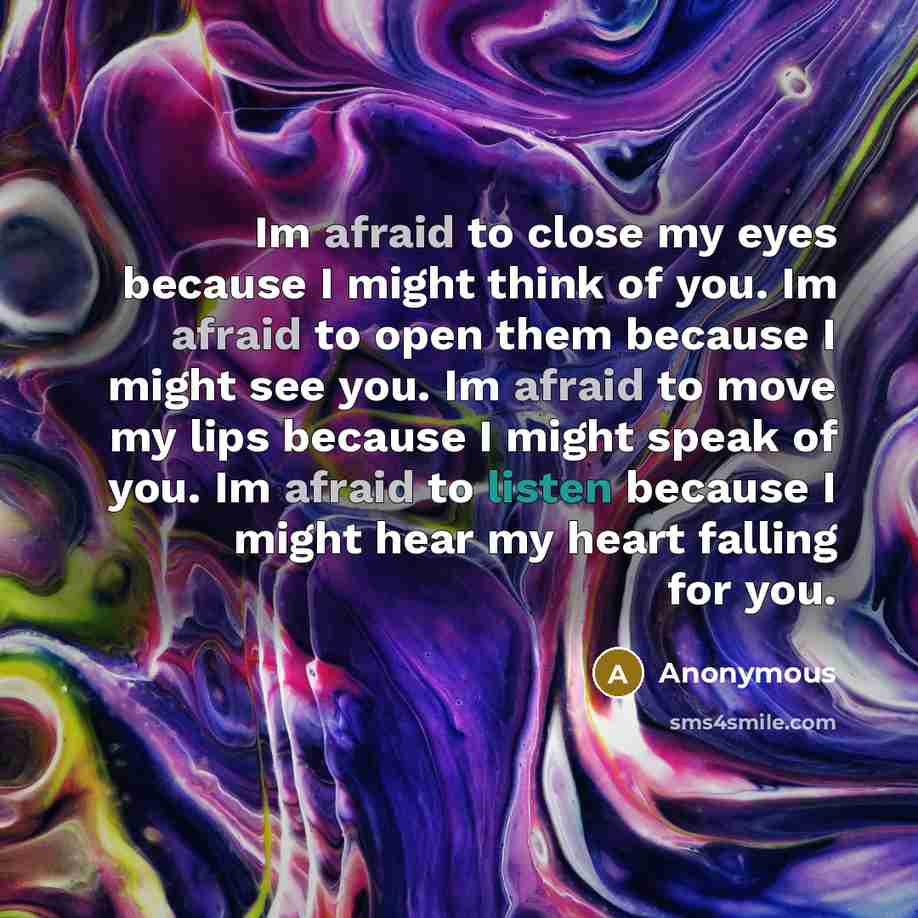 “Im afraid to close my eyes because I might think of you. Im afraid to open them because I might see you. Im afraid to move my lips because I might speak of you. Im afraid to listen because I might hear my heart falling for you.” quote by Anonymous