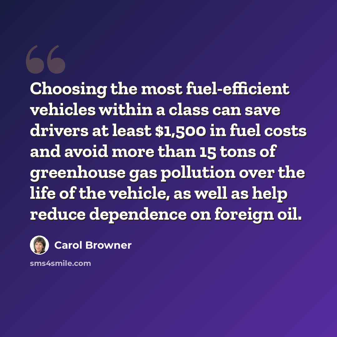 “Choosing the most fuel-efficient vehicles within a class can save drivers at least $1,500 in fuel costs and avoid more than 15 tons of greenhouse gas pollution over the life of the vehicle, as well as help reduce dependence on foreign oil.” quote by Carol Browner