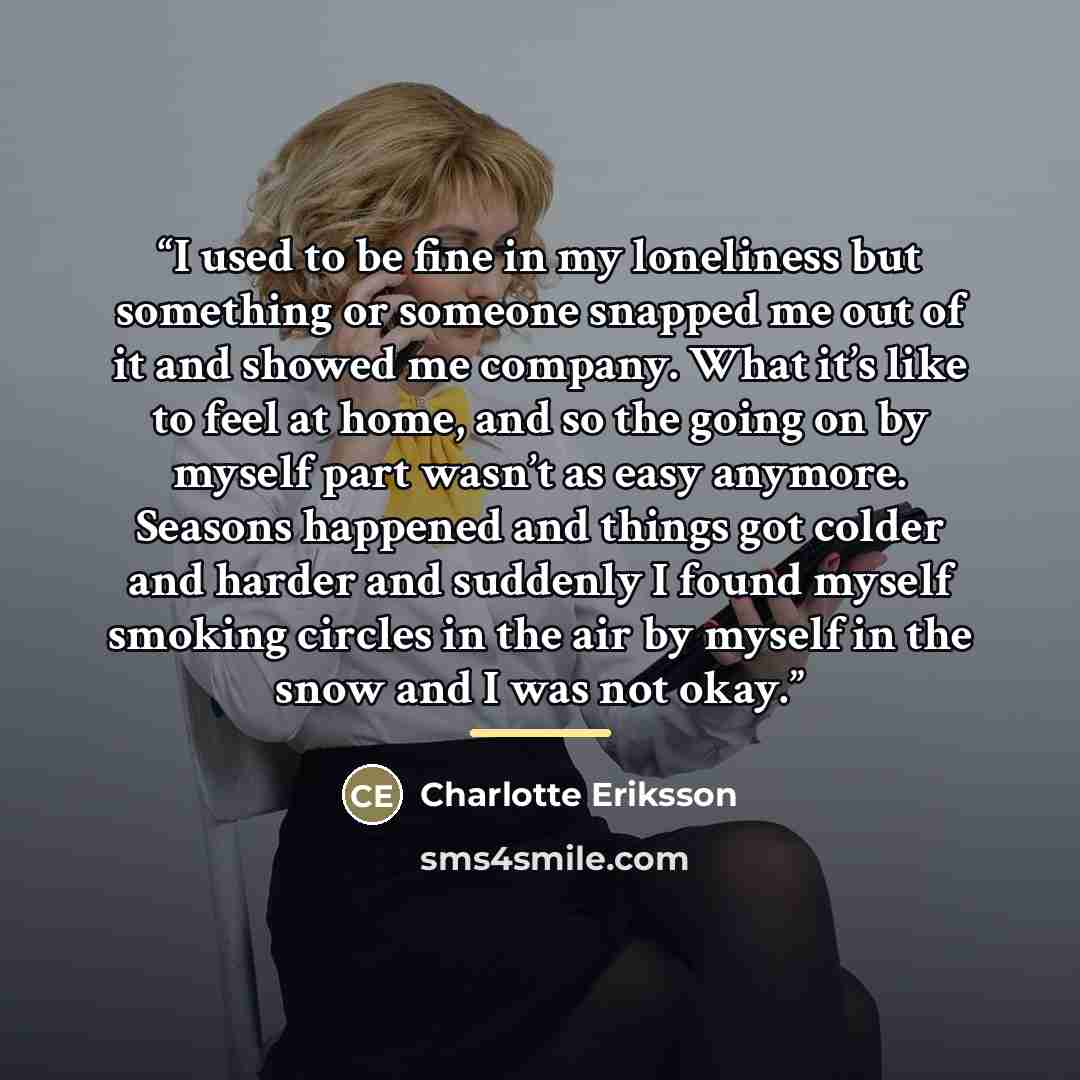 “I used to be fine in my loneliness but something or someone snapped me out of it and showed me company. What it’s like to feel at home, and so the going on by myself part wasn’t as easy anymore. Seasons happened and things got colder and harder and suddenly I found myself smoking circles in the…” quote by Charlotte Eriksson