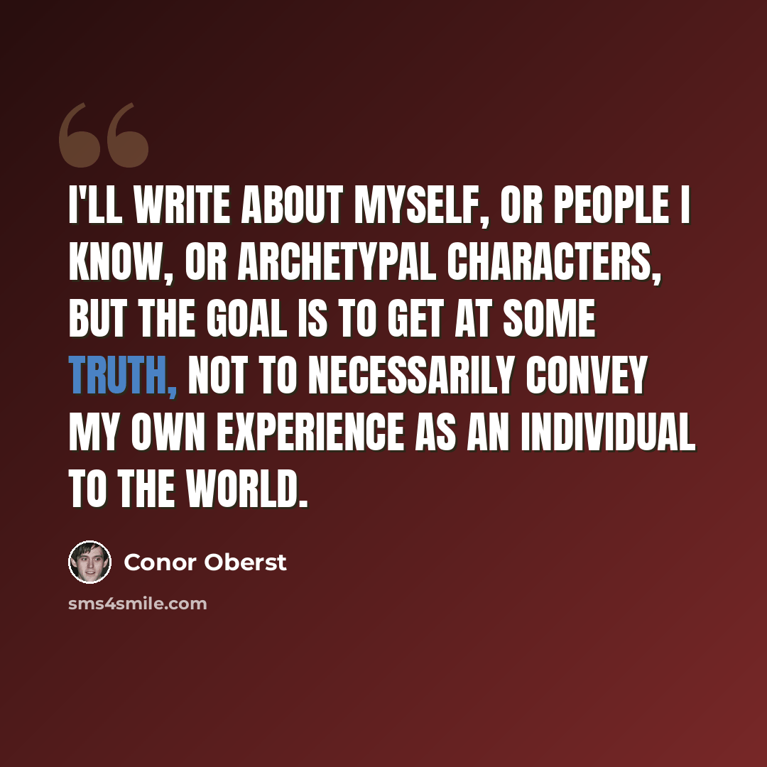 “I'll write about myself, or people I know, or archetypal characters, but the goal is to get at some truth, not to necessarily convey my own experience as an individual to the world.” quote by Conor Oberst