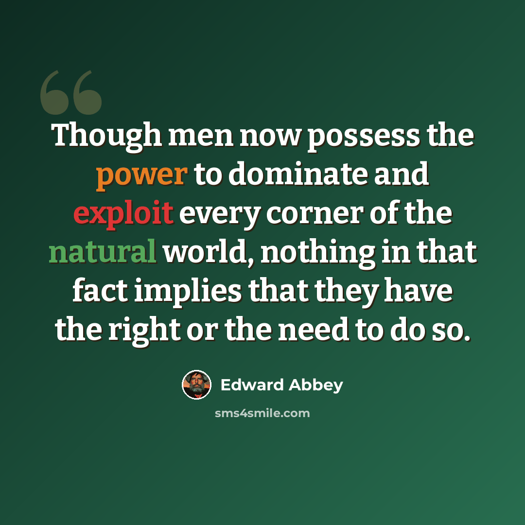 “Though men now possess the power to dominate and exploit every corner of the natural world, nothing in that fact implies that they have the right or the need to do so.” quote by Edward Abbey