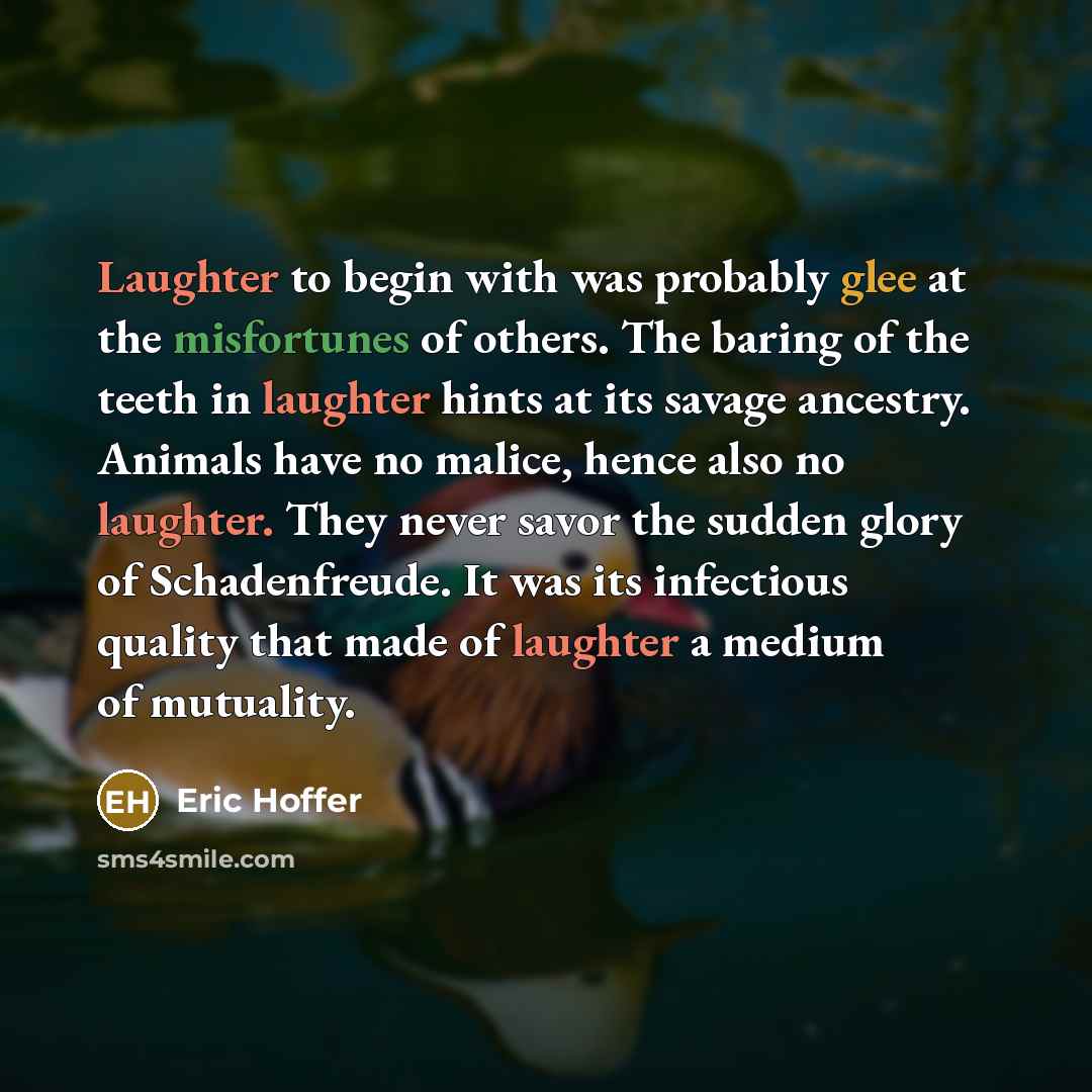 “Laughter to begin with was probably glee at the misfortunes of others. The baring of the teeth in laughter hints at its savage ancestry. Animals have no malice, hence also no laughter. They never savor the sudden glory of Schadenfreude. It was its infectious quality that made of laughter a medium…” quote by Eric Hoffer