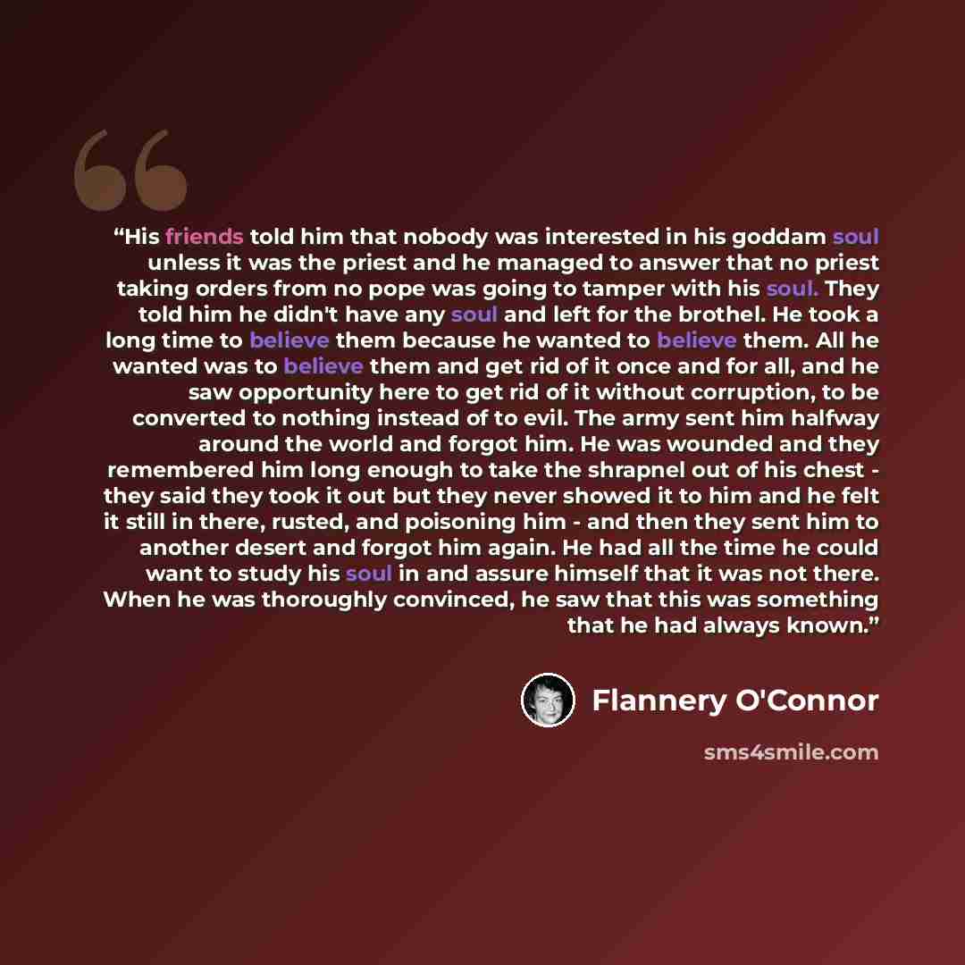 “His friends told him that nobody was interested in his goddam soul unless it was the priest and he managed to answer that no priest taking orders from no pope was going to tamper with his soul. They told him he didn't have any soul and left for the brothel. He took a long time to believe them…” quote by Flannery O'Connor