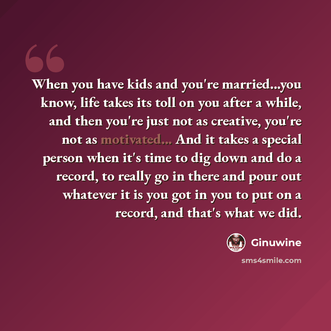 “When you have kids and you're married...you know, life takes its toll on you after a while, and then you're just not as creative, you're not as motivated... And it takes a special person when it's time to dig down and do a record, to really go in there and pour out whatever it is you got in you to…” quote by Ginuwine