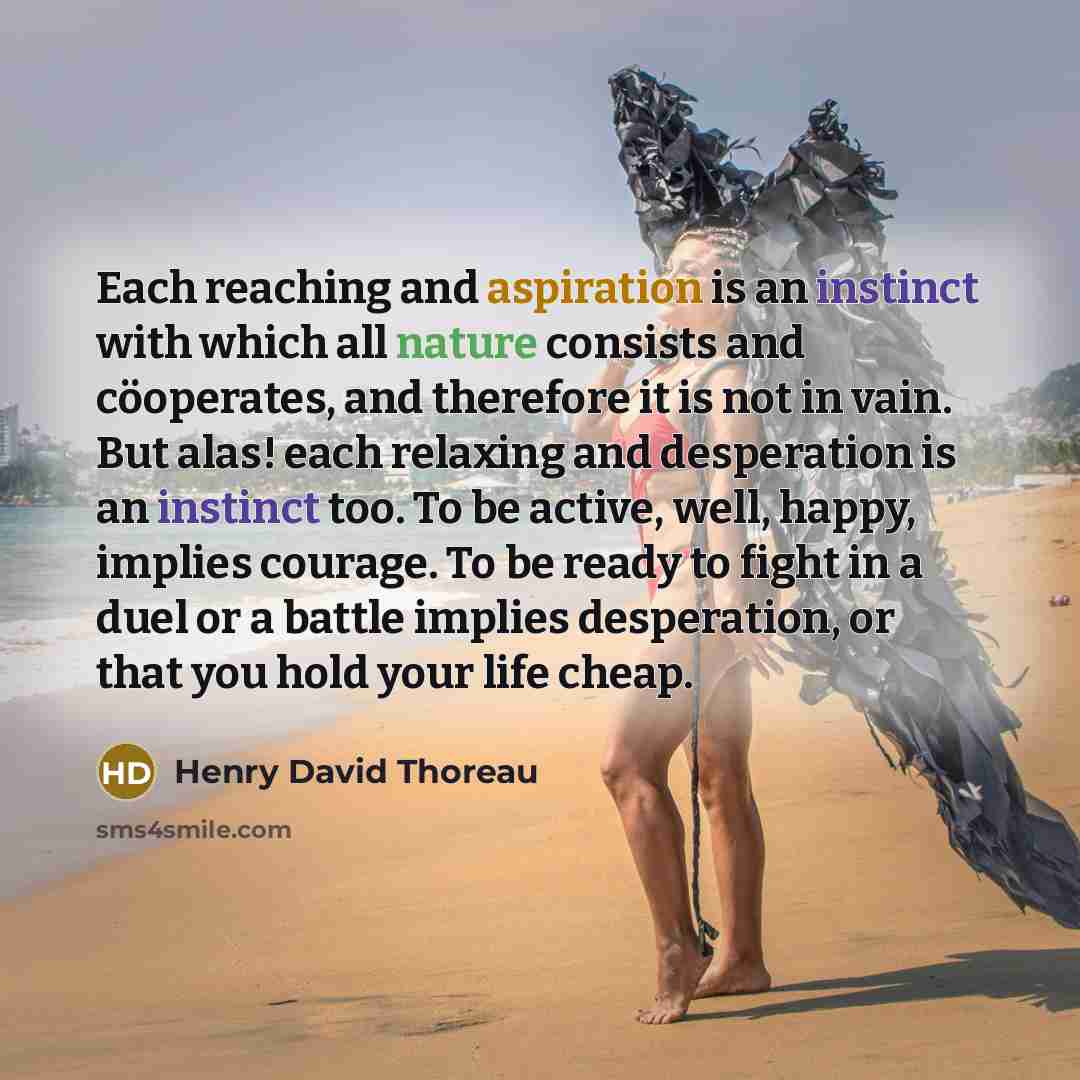“Each reaching and aspiration is an instinct with which all nature consists and cöoperates, and therefore it is not in vain. But alas! each relaxing and desperation is an instinct too. To be active, well, happy, implies courage. To be ready to fight in a duel or a battle implies desperation, or…” quote by Henry David Thoreau
