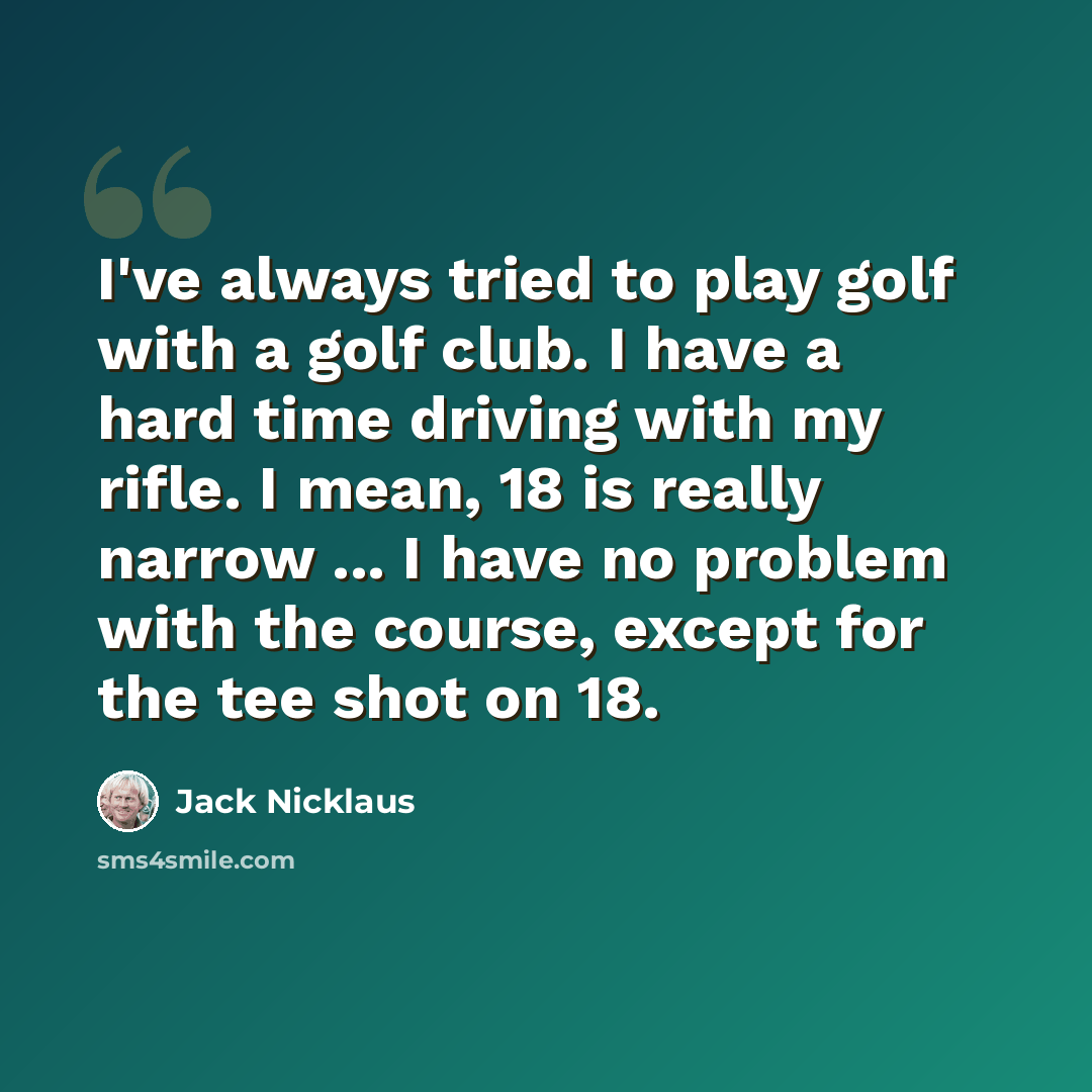 “I've always tried to play golf with a golf club. I have a hard time driving with my rifle. I mean, 18 is really narrow ... I have no problem with the course, except for the tee shot on 18.” quote by Jack Nicklaus