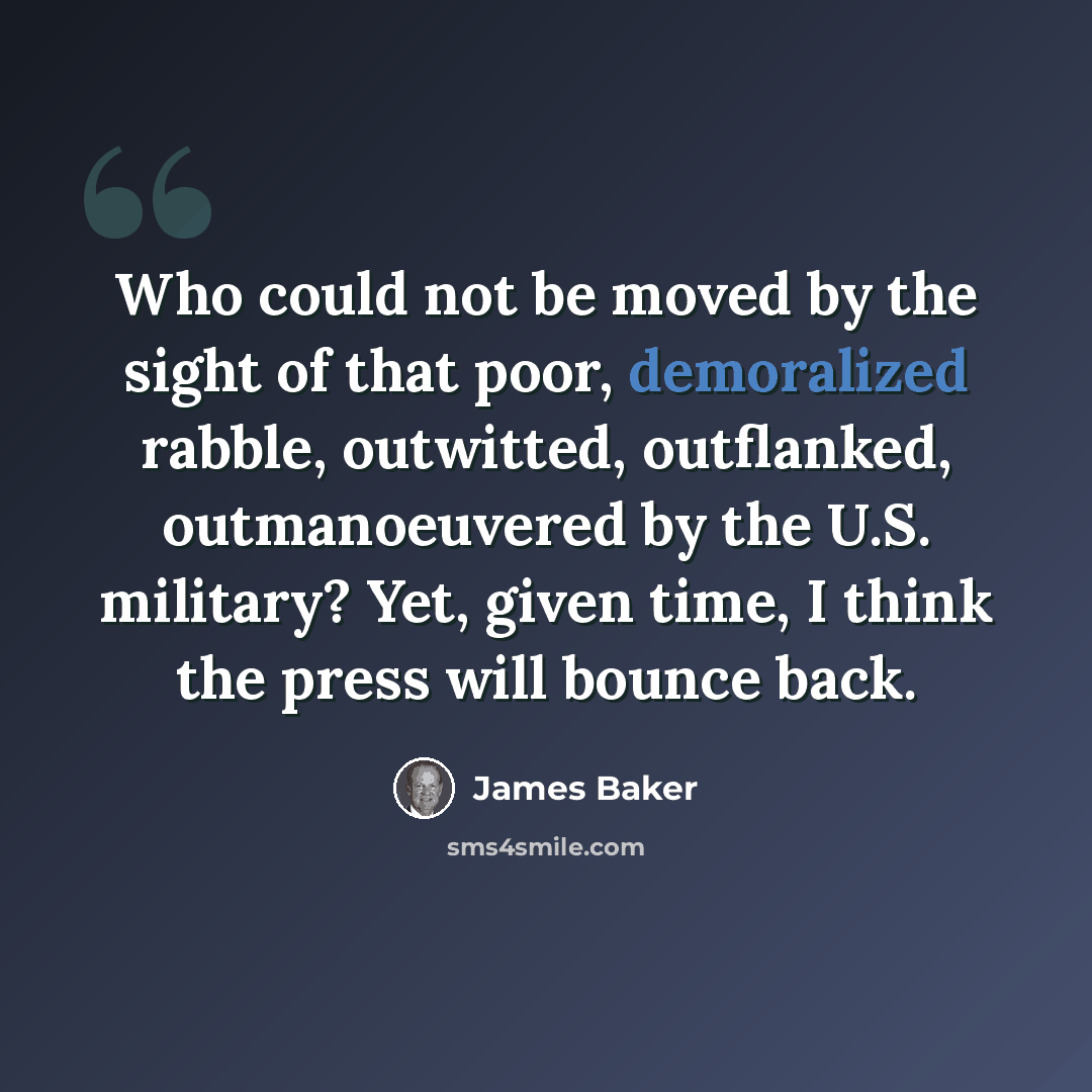 “Who could not be moved by the sight of that poor, demoralized rabble, outwitted, outflanked, outmanoeuvered by the U.S. military? Yet, given time, I think the press will bounce back.” quote by James Baker