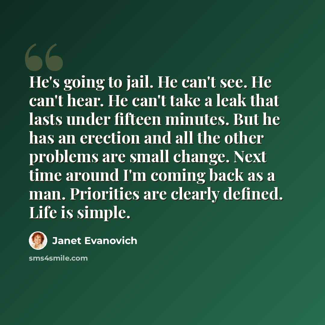“He's going to jail. He can't see. He can't hear. He can't take a leak that lasts under fifteen minutes. But he has an erection and all the other problems are small change. Next time around I'm coming back as a man. Priorities are clearly defined. Life is simple.” quote by Janet Evanovich