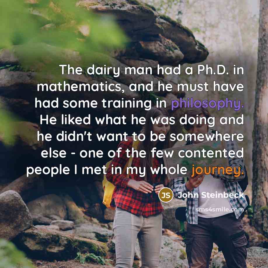 “The dairy man had a Ph.D. in mathematics, and he must have had some training in philosophy. He liked what he was doing and he didn't want to be somewhere else - one of the few contented people I met in my whole journey.” quote by John Steinbeck