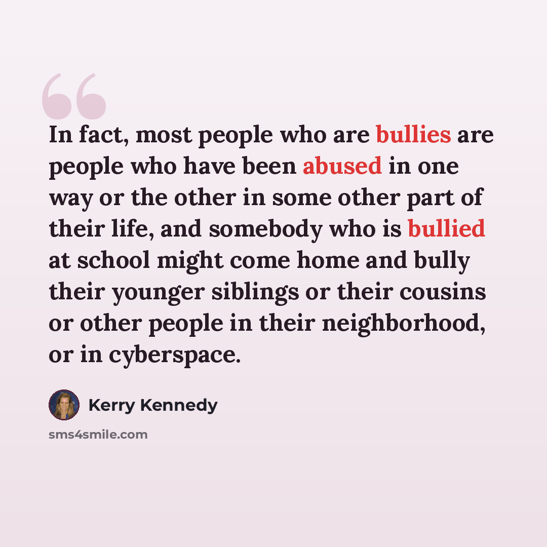 “In fact, most people who are bullies are people who have been abused in one way or the other in some other part of their life, and somebody who is bullied at school might come home and bully their younger siblings or their cousins or other people in their neighborhood, or in cyberspace.” quote by Kerry Kennedy