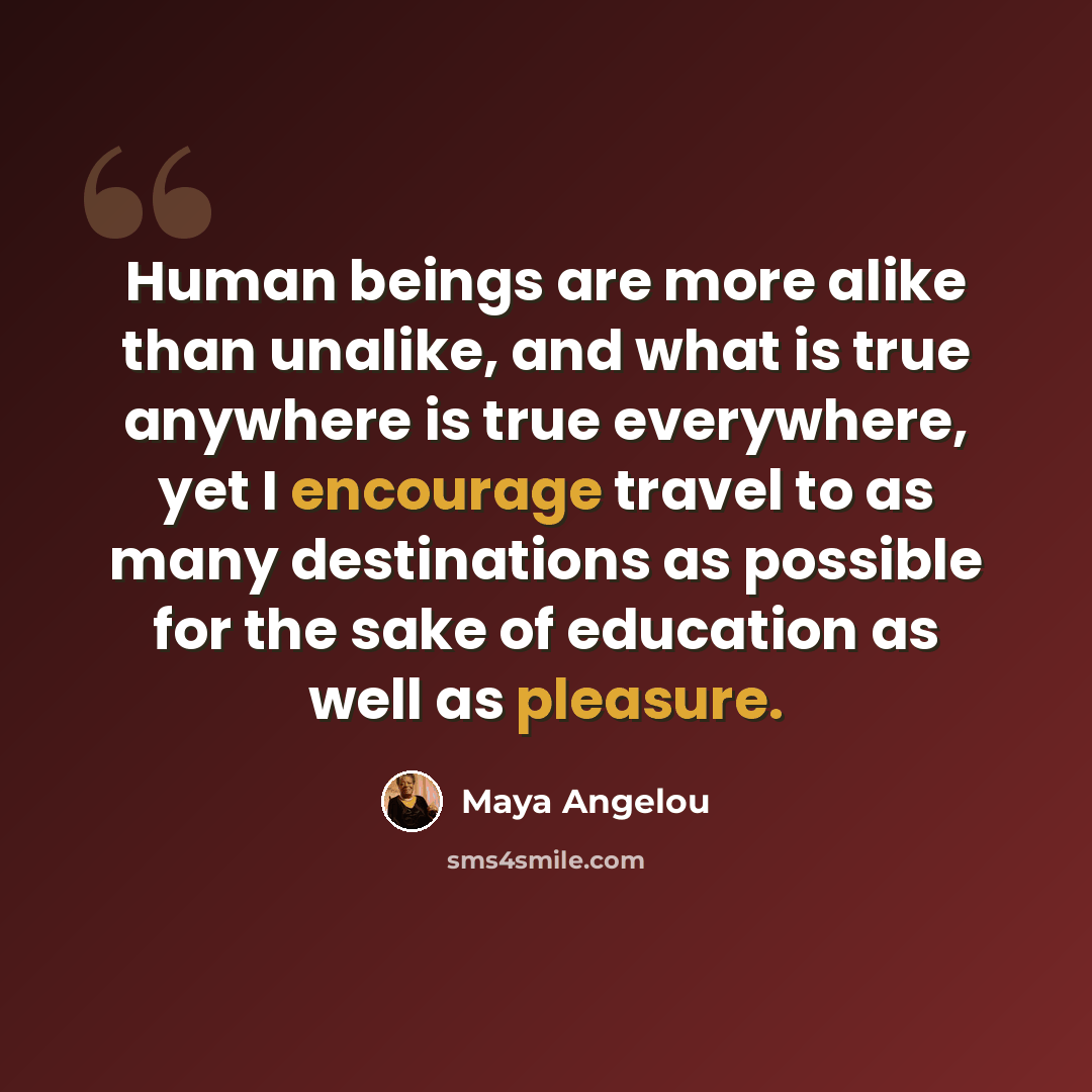 “Human beings are more alike than unalike, and what is true anywhere is true everywhere, yet I encourage travel to as many destinations as possible for the sake of education as well as pleasure.” quote by Maya Angelou
