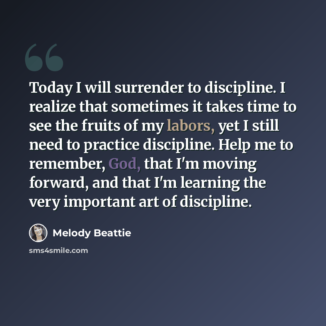 “Today I will surrender to discipline. I realize that sometimes it takes time to see the fruits of my labors, yet I still need to practice discipline. Help me to remember, God, that I'm moving forward, and that I'm learning the very important art of discipline.” quote by Melody Beattie