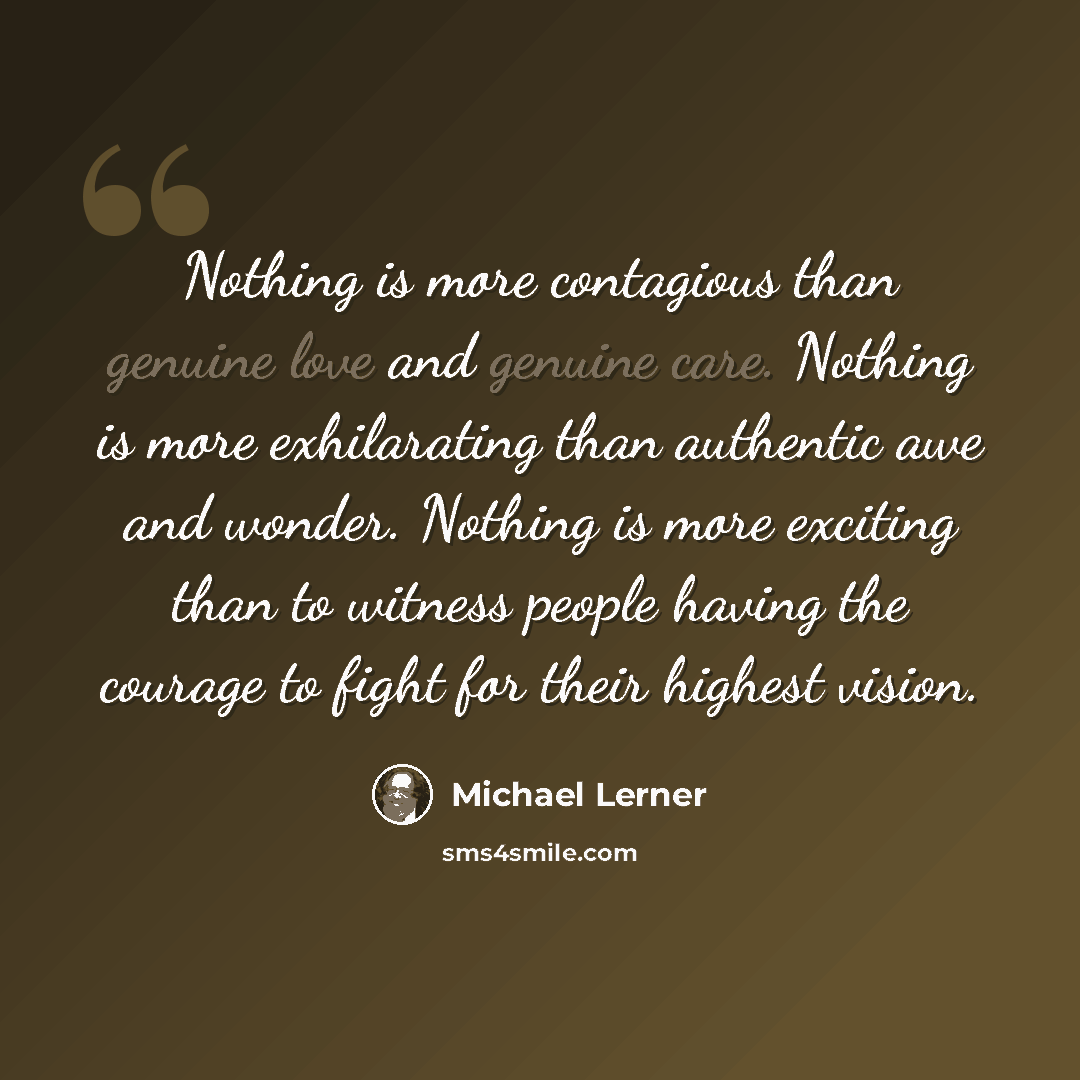 “Nothing is more contagious than genuine love and genuine care. Nothing is more exhilarating than authentic awe and wonder. Nothing is more exciting than to witness people having the courage to fight for their highest vision.” quote by Michael Lerner
