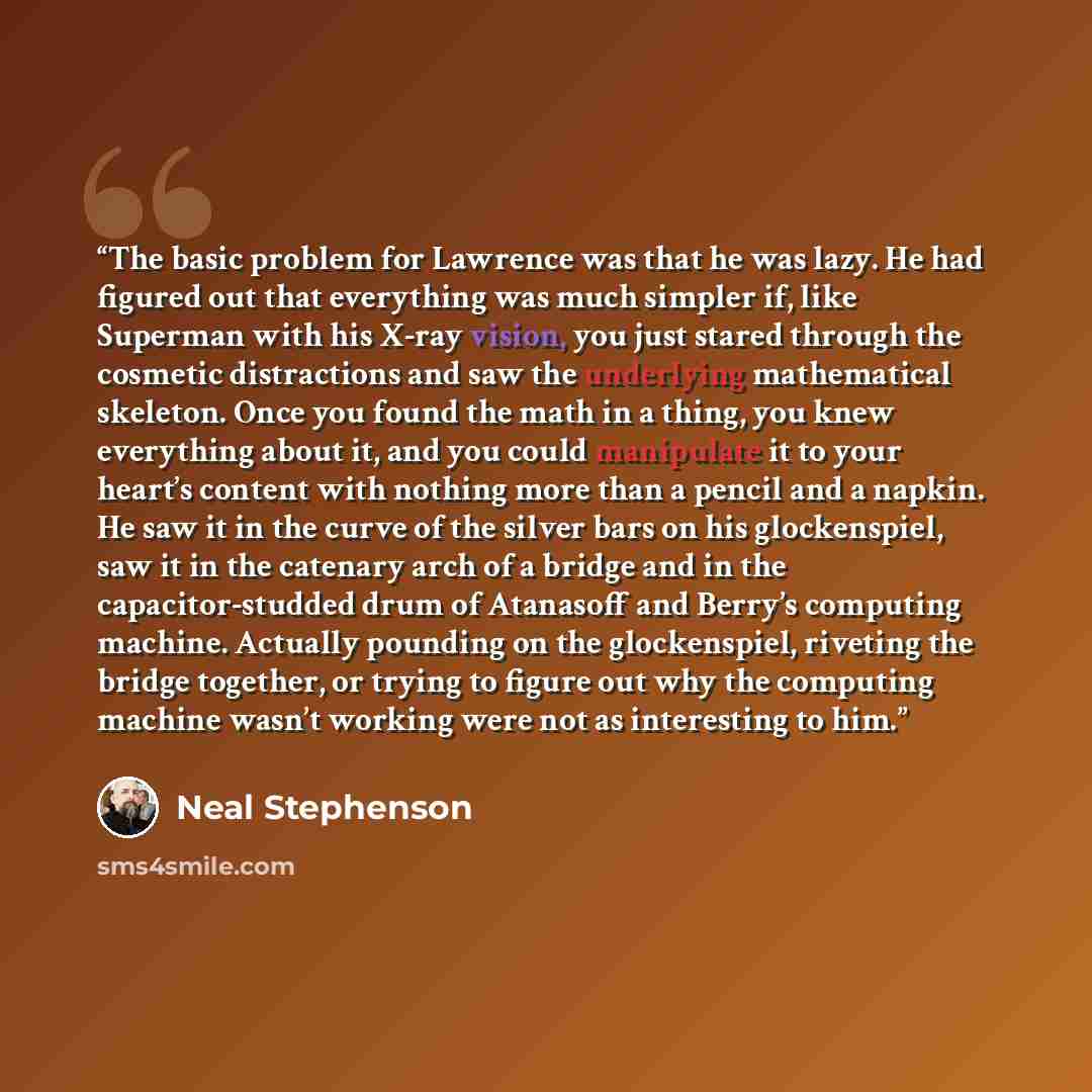 “The basic problem for Lawrence was that he was lazy. He had figured out that everything was much simpler if, like Superman with his X-ray vision, you just stared through the cosmetic distractions and saw the underlying mathematical skeleton. Once you found the math in a thing, you knew everything…” quote by Neal Stephenson