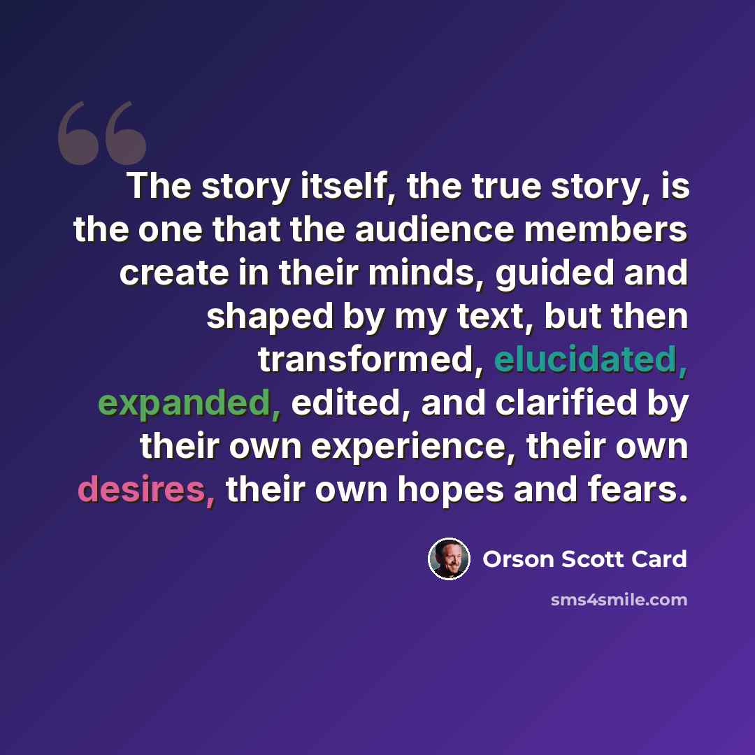 “The story itself, the true story, is the one that the audience members create in their minds, guided and shaped by my text, but then transformed, elucidated, expanded, edited, and clarified by their own experience, their own desires, their own hopes and fears.” quote by Orson Scott Card