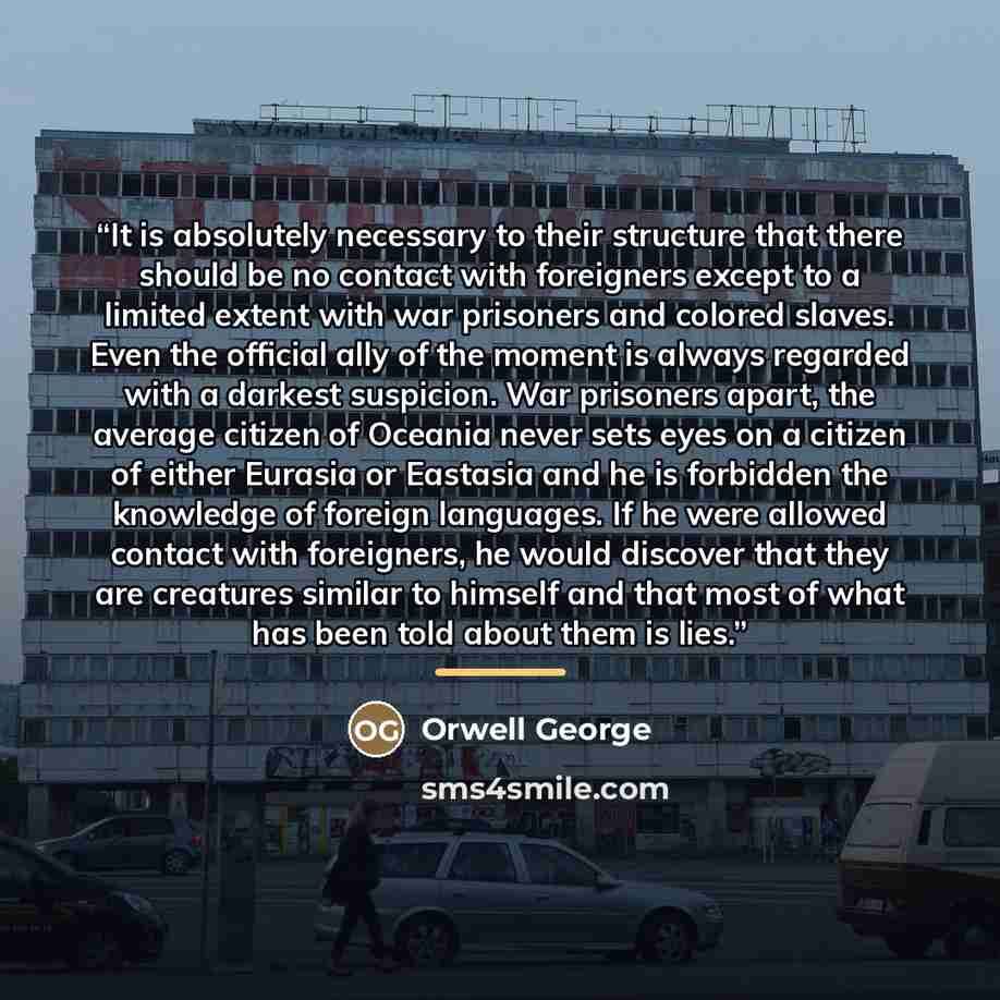 “It is absolutely necessary to their structure that there should be no contact with foreigners except to a limited extent with war prisoners and colored slaves. Even the official ally of the moment is always regarded with a darkest suspicion. War prisoners apart, the average citizen of Oceania…” quote by Orwell George