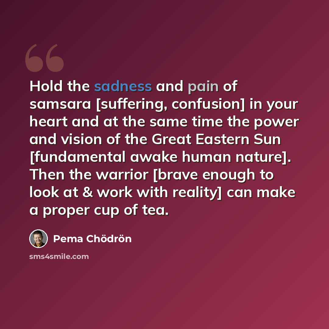 “Hold the sadness and pain of samsara [suffering, confusion] in your heart and at the same time the power and vision of the Great Eastern Sun [fundamental awake human nature]. Then the warrior [brave enough to look at & work with reality] can make a proper cup of tea.” quote by Pema Chodron