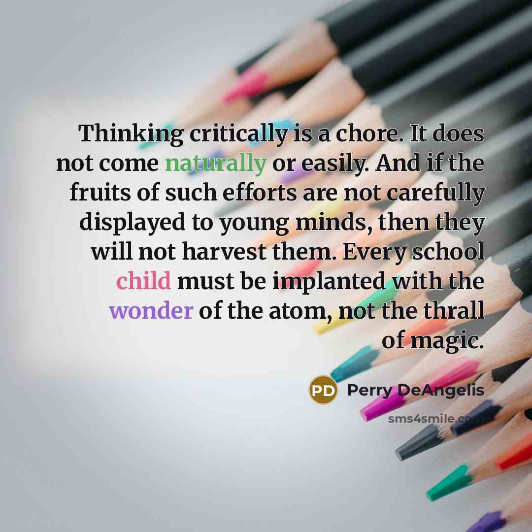 “Thinking critically is a chore. It does not come naturally or easily. And if the fruits of such efforts are not carefully displayed to young minds, then they will not harvest them. Every school child must be implanted with the wonder of the atom, not the thrall of magic.” quote by Perry DeAngelis