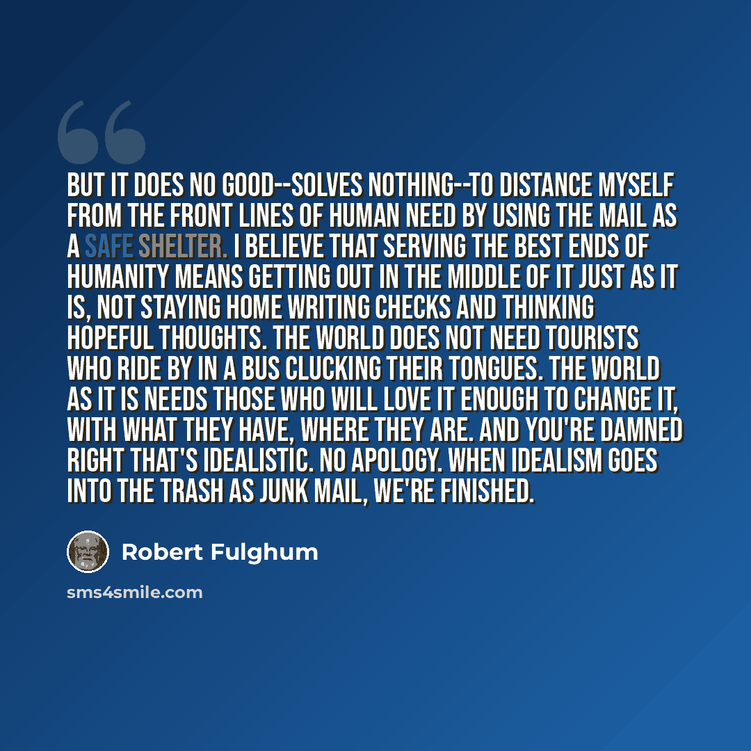 “But it does no good--solves nothing--to distance myself from the front lines of human need by using the mail as a safe shelter. I believe that serving the best ends of humanity means getting out in the middle of it just as it is, not staying home writing checks and thinking hopeful thoughts. The…” quote by Robert Fulghum