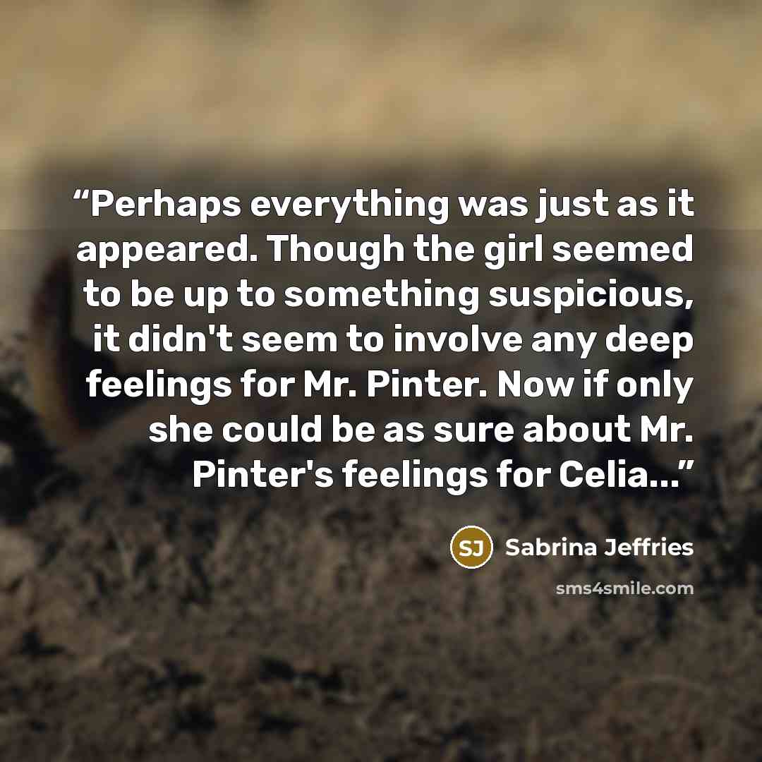 “Perhaps everything was just as it appeared. Though the girl seemed to be up to something suspicious, it didn't seem to involve any deep feelings for Mr. Pinter. Now if only she could be as sure about Mr. Pinter's feelings for Celia...” quote by Sabrina Jeffries