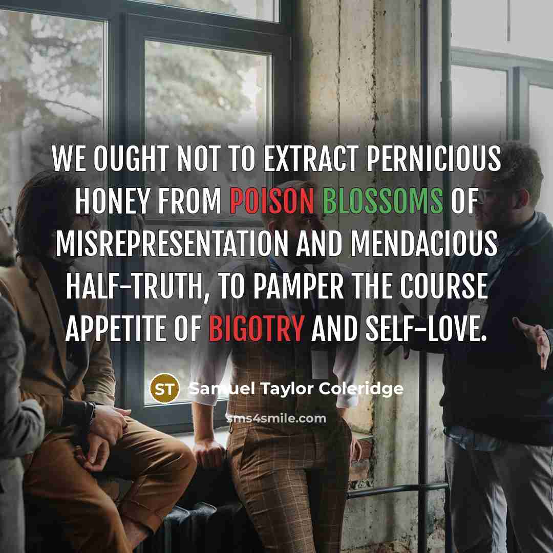 “We ought not to extract pernicious honey from poison blossoms of misrepresentation and mendacious half-truth, to pamper the course appetite of bigotry and self-love.” quote by Samuel Taylor Coleridge
