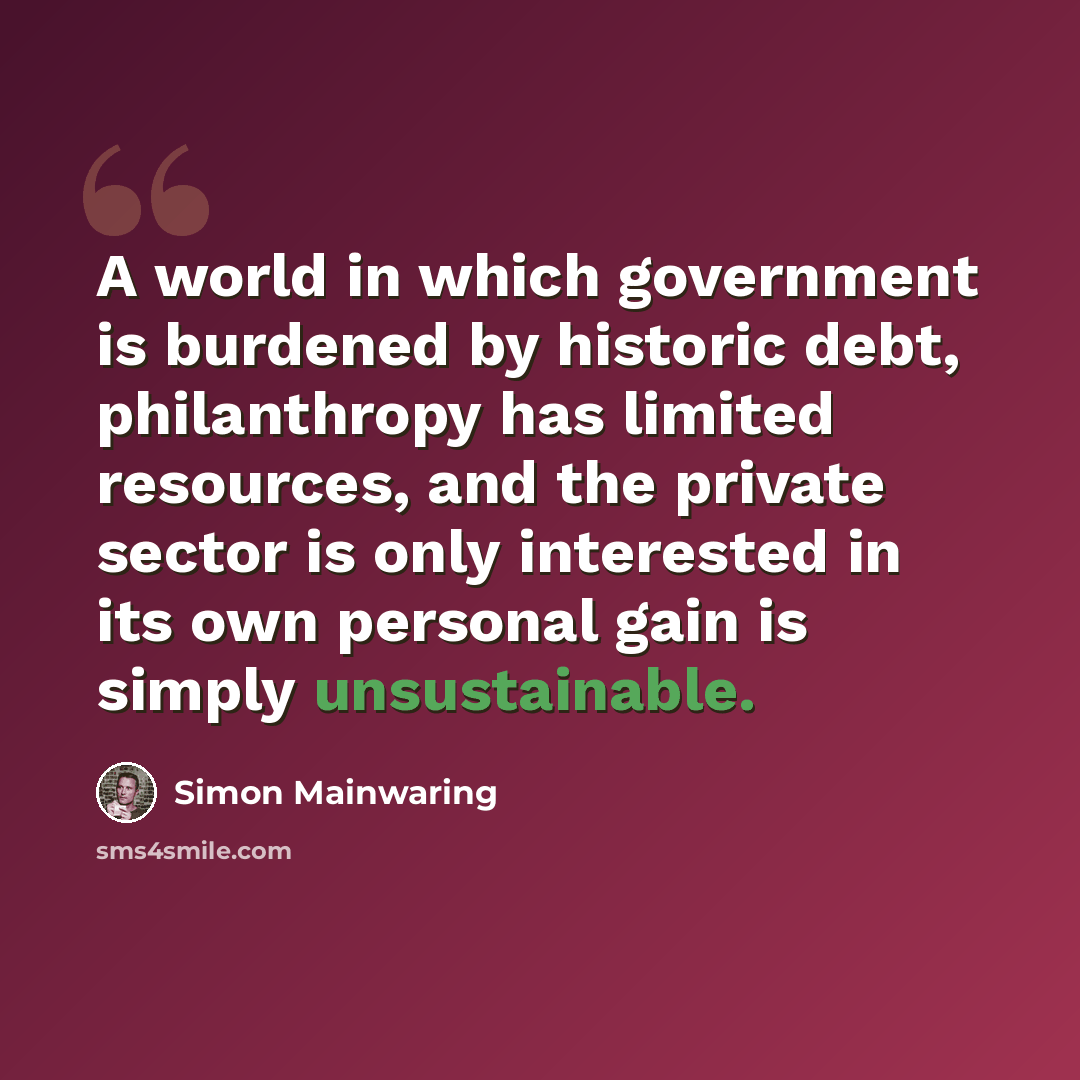 “A world in which government is burdened by historic debt, philanthropy has limited resources, and the private sector is only interested in its own personal gain is simply unsustainable.” quote by Simon Mainwaring