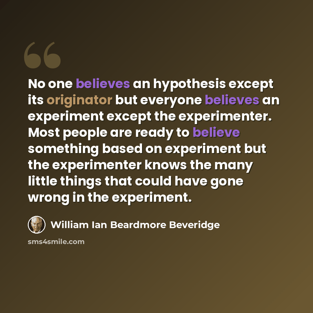“No one believes an hypothesis except its originator but everyone believes an experiment except the experimenter. Most people are ready to believe something based on experiment but the experimenter knows the many little things that could have gone wrong in the experiment.” quote by William Ian Beardmore Beveridge