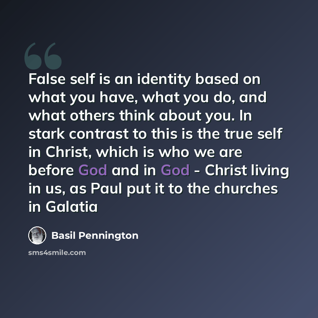 “False self is an identity based on what you have, what you do, and what others think about you. In stark contrast to this is the true self in Christ, which is who we are before God and in God - Christ living in us, as Paul put it to the churches in Galatia” quote by Basil Pennington