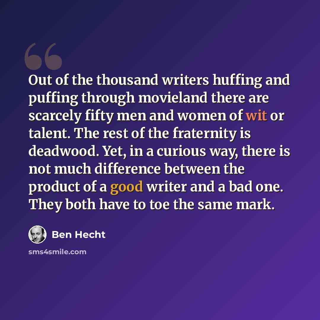“Out of the thousand writers huffing and puffing through movieland there are scarcely fifty men and women of wit or talent. The rest of the fraternity is deadwood. Yet, in a curious way, there is not much difference between the product of a good writer and a bad one. They both have to toe the same…” quote by Ben Hecht
