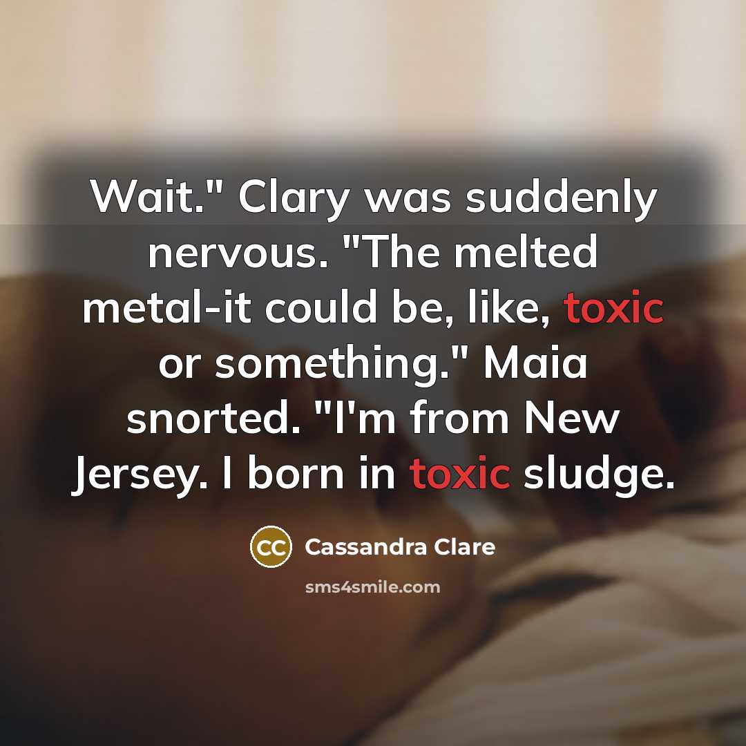 “Wait." Clary was suddenly nervous. "The melted metal-it could be, like, toxic or something." Maia snorted. "I'm from New Jersey. I born in toxic sludge.” quote by Cassandra Clare