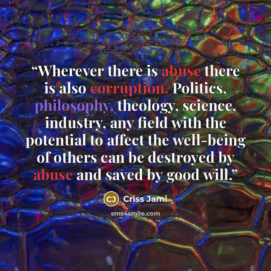 “Wherever there is abuse there is also corruption. Politics, philosophy, theology, science, industry, any field with the potential to affect the well-being of others can be destroyed by abuse and saved by good will.” quote by Criss Jami
