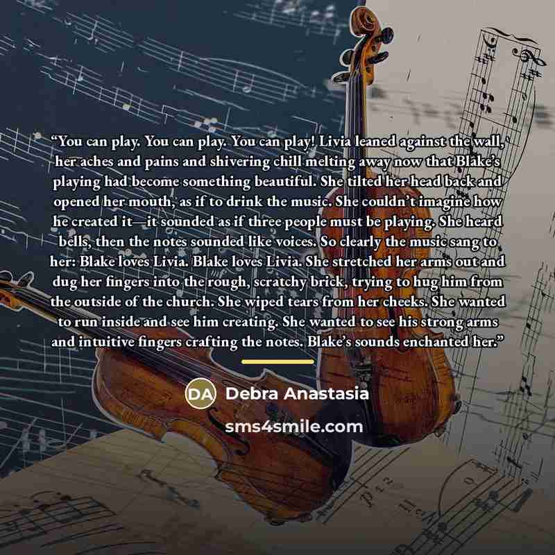 “You can play. You can play. You can play! Livia leaned against the wall, her aches and pains and shivering chill melting away now that Blake’s playing had become something beautiful. She tilted her head back and opened her mouth, as if to drink the music. She couldn’t imagine how he created it—it…” quote by Debra Anastasia