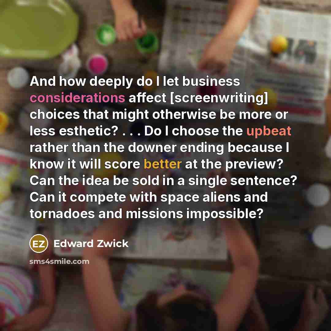 “And how deeply do I let business considerations affect [screenwriting] choices that might otherwise be more or less esthetic? . . . Do I choose the upbeat rather than the downer ending because I know it will score better at the preview? Can the idea be sold in a single sentence? Can it compete…” quote by Edward Zwick
