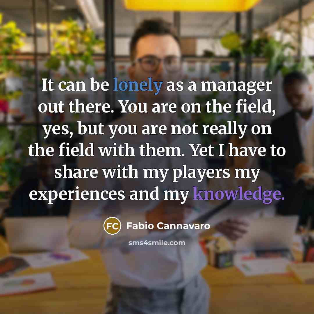 “It can be lonely as a manager out there. You are on the field, yes, but you are not really on the field with them. Yet I have to share with my players my experiences and my knowledge.” quote by Fabio Cannavaro