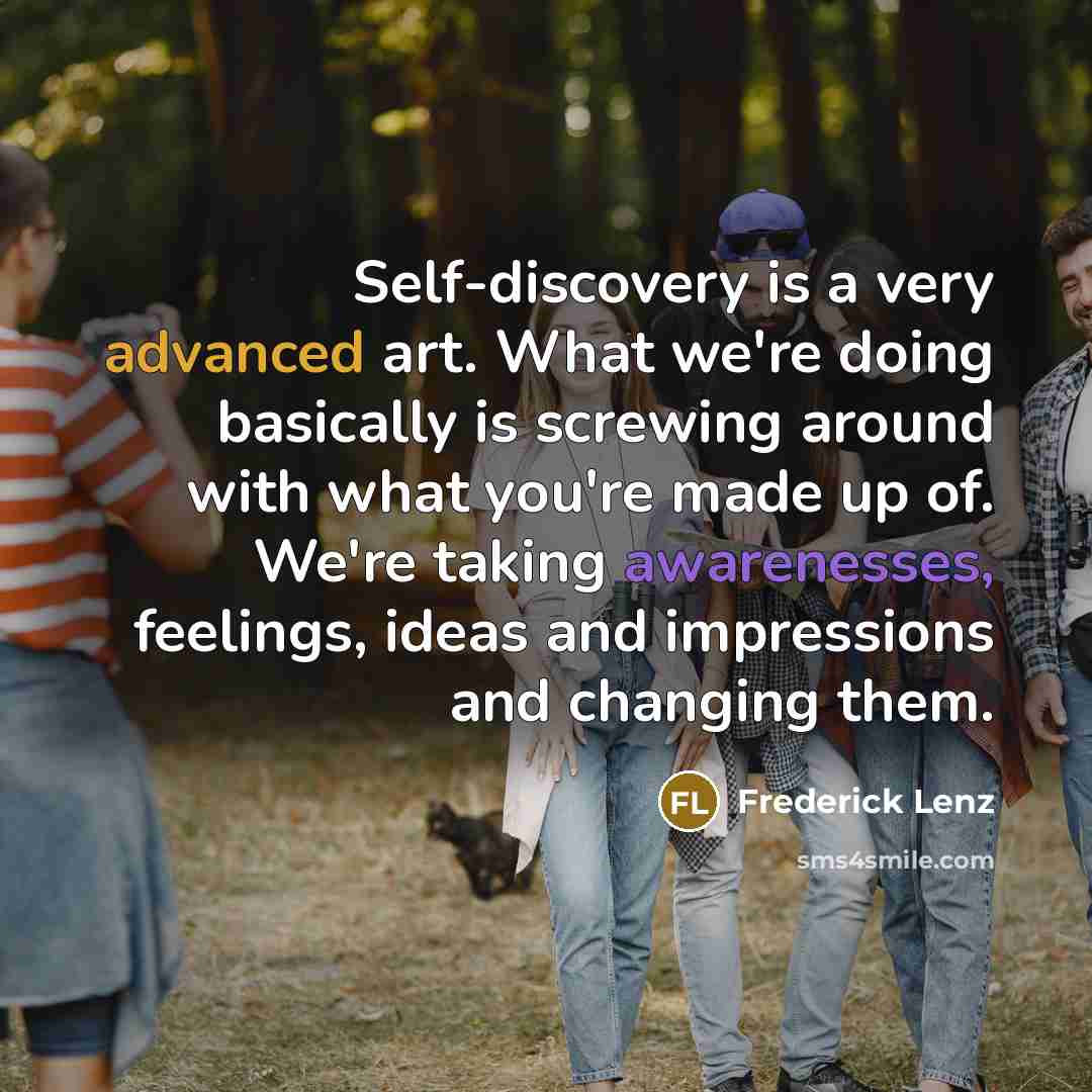 “Self-discovery is a very advanced art. What we're doing basically is screwing around with what you're made up of. We're taking awarenesses, feelings, ideas and impressions and changing them.” quote by Frederick Lenz